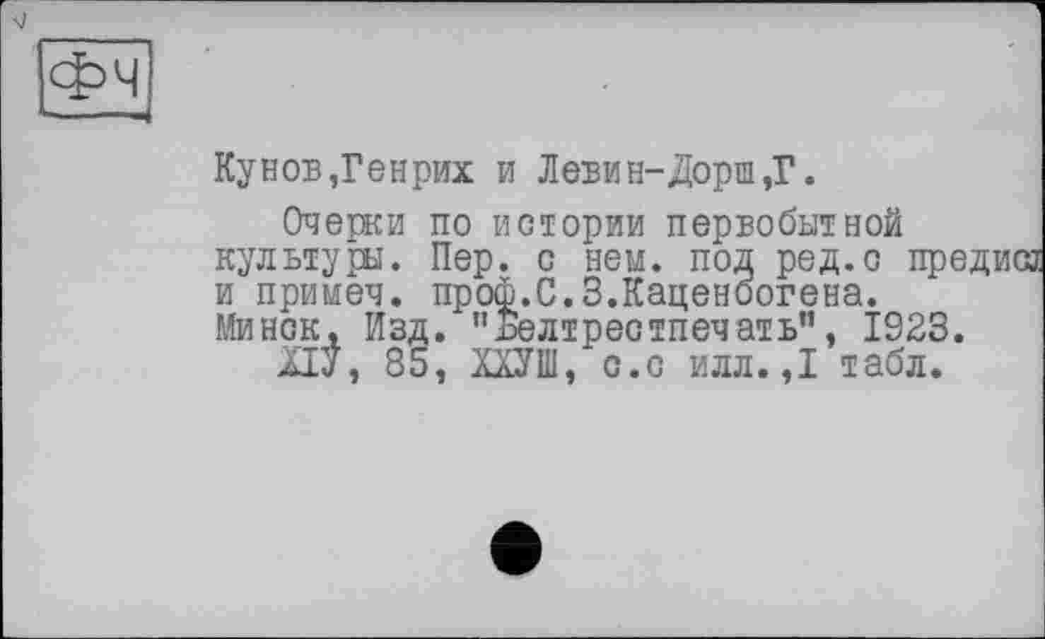 ﻿
Кунов,Генрих и Левин-Дорш,Г.
Очерки по истории первобытной культуры. Пер. с нем. под ред.с пре и примеч. проф.С.З.Каценоогена. Минск, Изд. "Белтрестпечать”, 1923.
НУ, 85, ХдУШ, с.с илл.,1 табл.